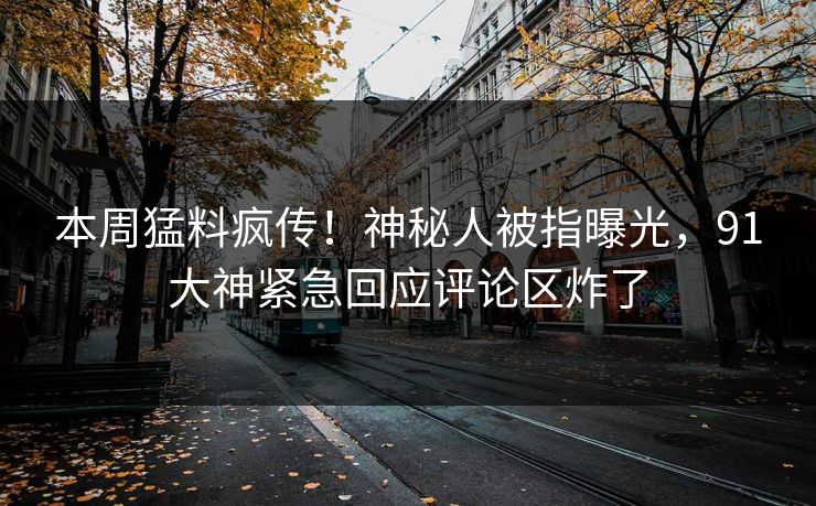 本周猛料疯传！神秘人被指曝光，91大神紧急回应评论区炸了