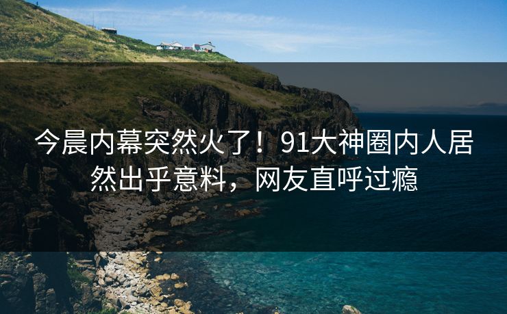 今晨内幕突然火了！91大神圈内人居然出乎意料，网友直呼过瘾