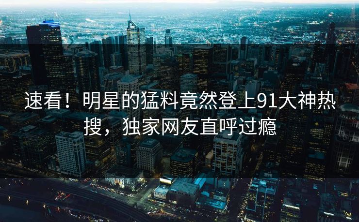 速看！明星的猛料竟然登上91大神热搜，独家网友直呼过瘾