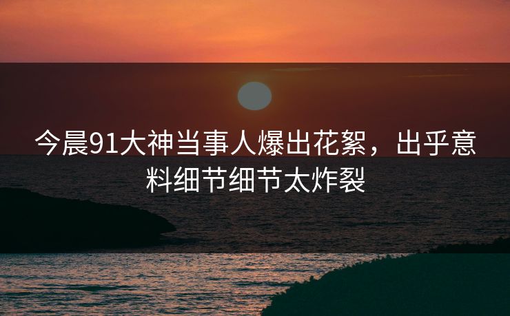 今晨91大神当事人爆出花絮，出乎意料细节细节太炸裂