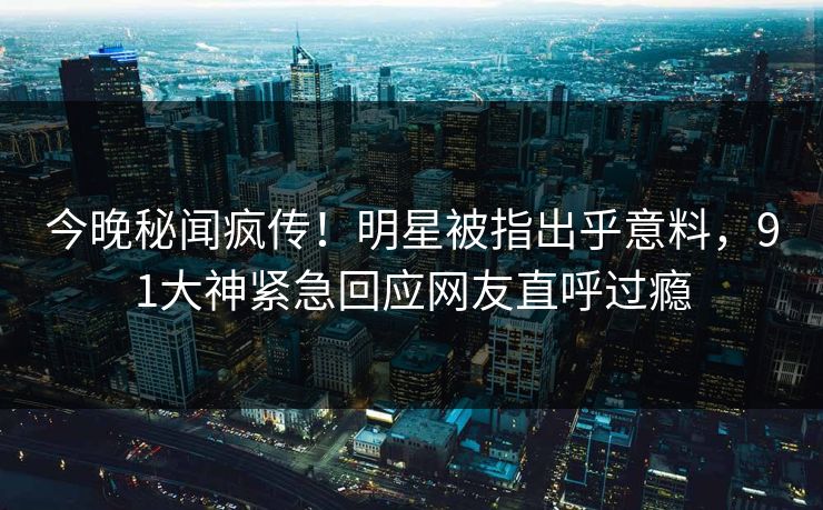 今晚秘闻疯传！明星被指出乎意料，91大神紧急回应网友直呼过瘾