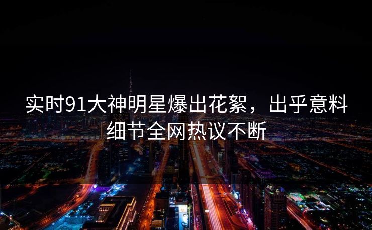 实时91大神明星爆出花絮，出乎意料细节全网热议不断