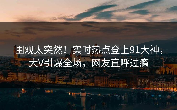 围观太突然！实时热点登上91大神，大V引爆全场，网友直呼过瘾