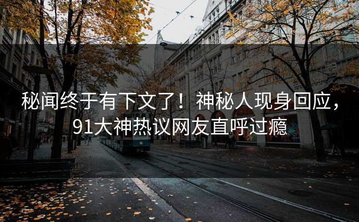 秘闻终于有下文了！神秘人现身回应，91大神热议网友直呼过瘾