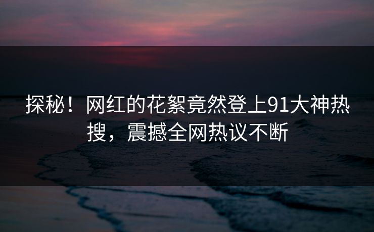 探秘！网红的花絮竟然登上91大神热搜，震撼全网热议不断