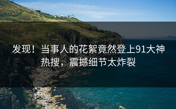发现！当事人的花絮竟然登上91大神热搜，震撼细节太炸裂