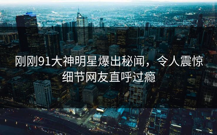 刚刚91大神明星爆出秘闻，令人震惊细节网友直呼过瘾