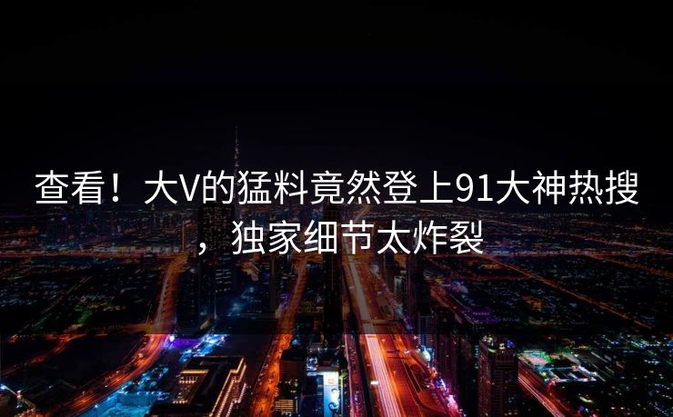 查看！大V的猛料竟然登上91大神热搜，独家细节太炸裂