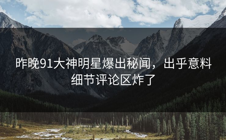 昨晚91大神明星爆出秘闻，出乎意料细节评论区炸了