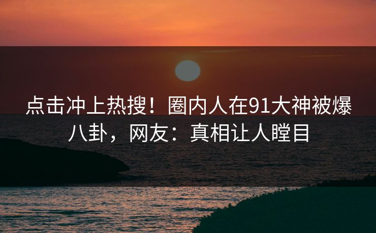 点击冲上热搜！圈内人在91大神被爆八卦，网友：真相让人瞠目
