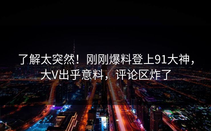 了解太突然！刚刚爆料登上91大神，大V出乎意料，评论区炸了