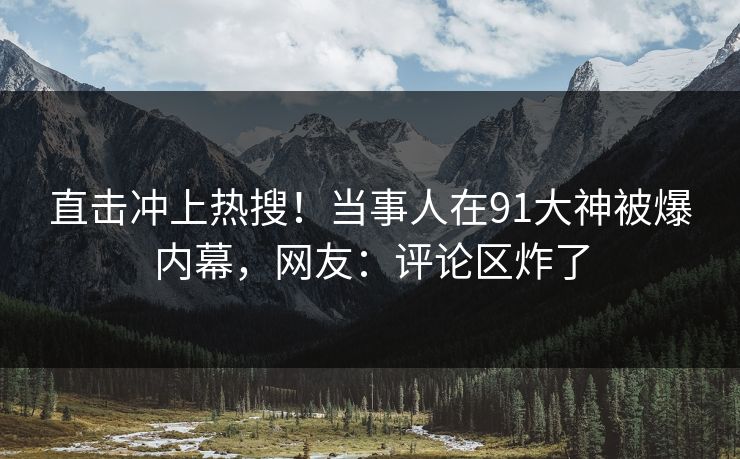 直击冲上热搜！当事人在91大神被爆内幕，网友：评论区炸了