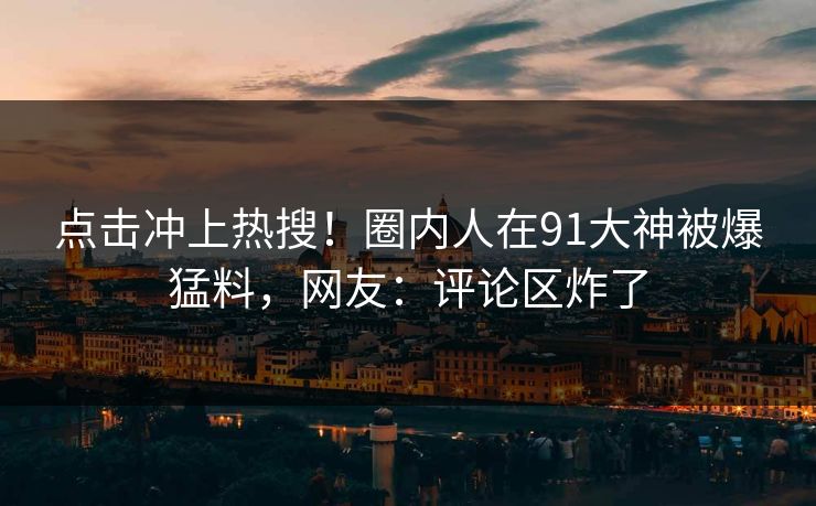 点击冲上热搜！圈内人在91大神被爆猛料，网友：评论区炸了
