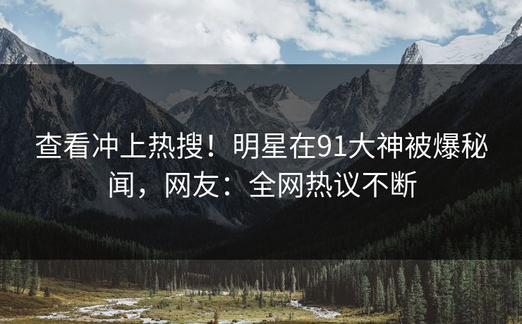 查看冲上热搜！明星在91大神被爆秘闻，网友：全网热议不断