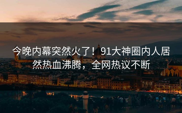 今晚内幕突然火了！91大神圈内人居然热血沸腾，全网热议不断