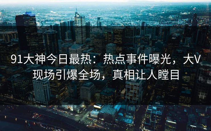 91大神今日最热：热点事件曝光，大V现场引爆全场，真相让人瞠目