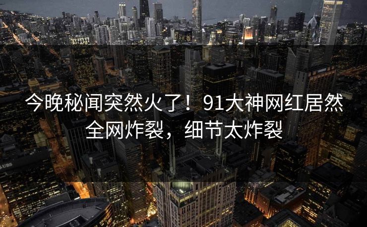 今晚秘闻突然火了！91大神网红居然全网炸裂，细节太炸裂