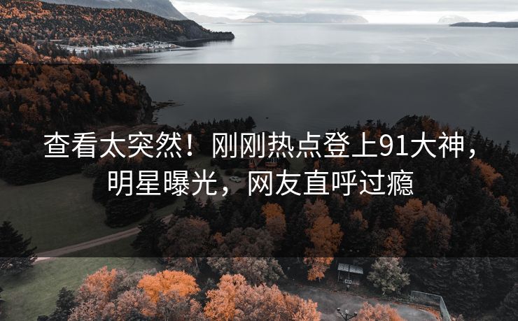 查看太突然！刚刚热点登上91大神，明星曝光，网友直呼过瘾