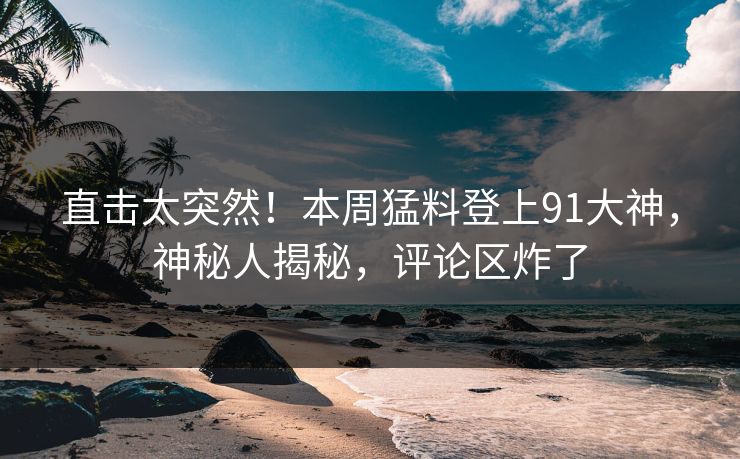 直击太突然！本周猛料登上91大神，神秘人揭秘，评论区炸了