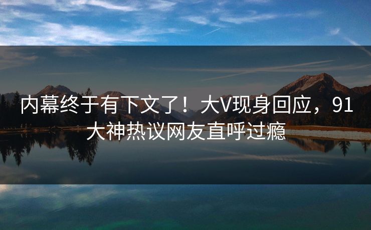 内幕终于有下文了！大V现身回应，91大神热议网友直呼过瘾