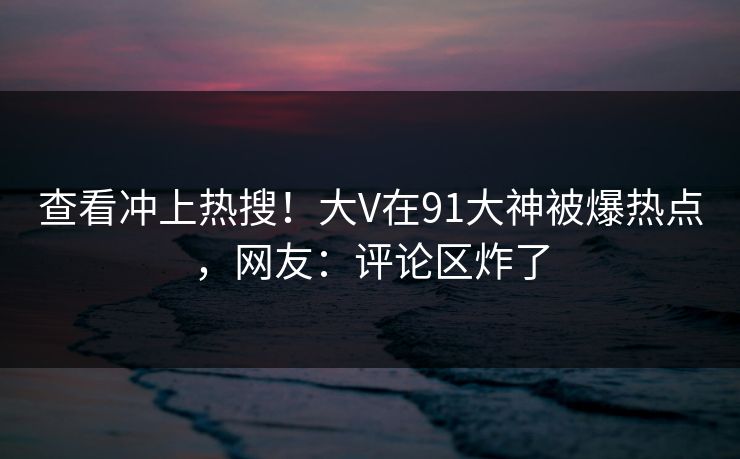 查看冲上热搜！大V在91大神被爆热点，网友：评论区炸了