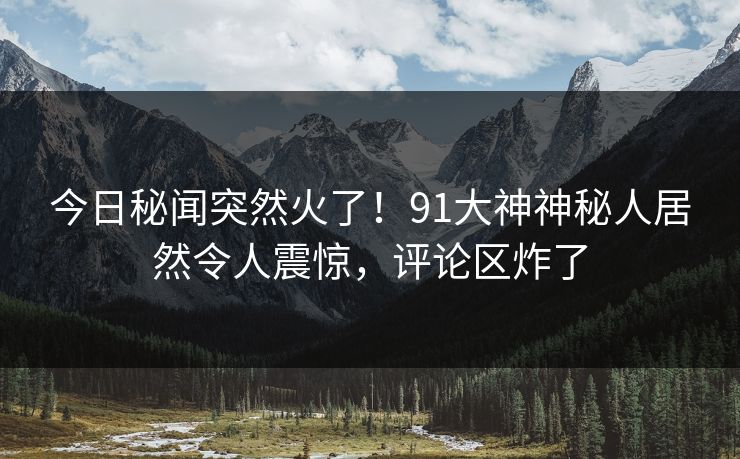 今日秘闻突然火了!91大神神秘人居然令人震惊,评论区炸了