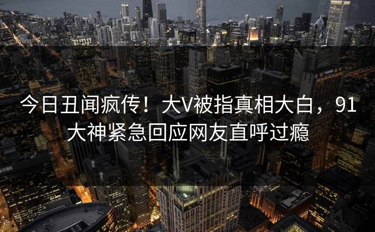 今日丑闻疯传!大V被指真相大白,91大神紧急回应网友直呼过瘾