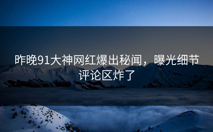 昨晚91大神网红爆出秘闻,曝光细节评论区炸了