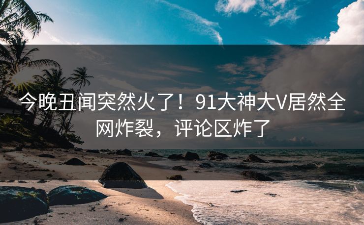 今晚丑闻突然火了!91大神大V居然全网炸裂,评论区炸了