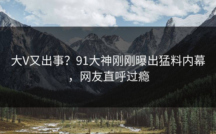 大V又出事?91大神刚刚曝出猛料内幕,网友直呼过瘾