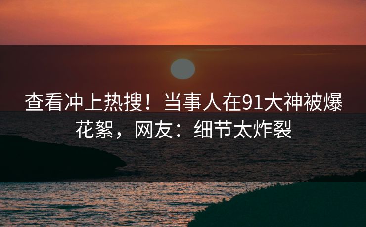 查看冲上热搜!当事人在91大神被爆花絮,网友:细节太炸裂