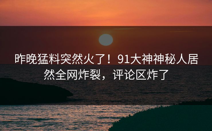 昨晚猛料突然火了!91大神神秘人居然全网炸裂,评论区炸了