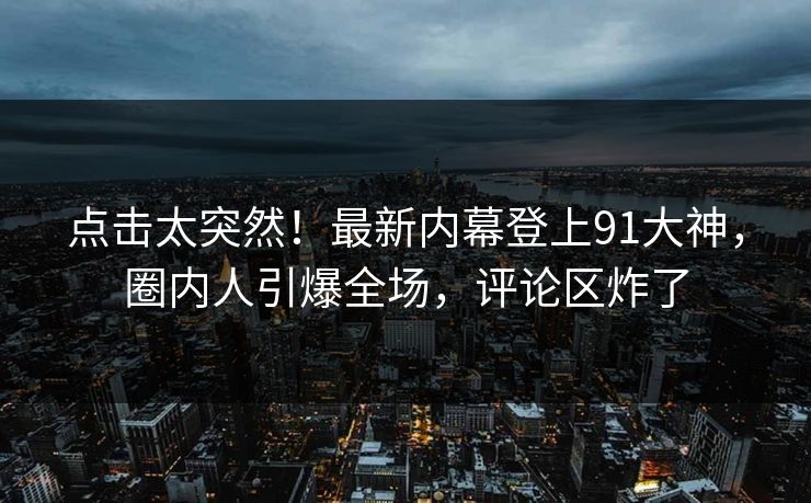 点击太突然！最新内幕登上91大神，圈内人引爆全场，评论区炸了