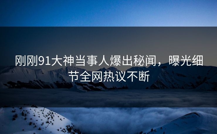 刚刚91大神当事人爆出秘闻，曝光细节全网热议不断
