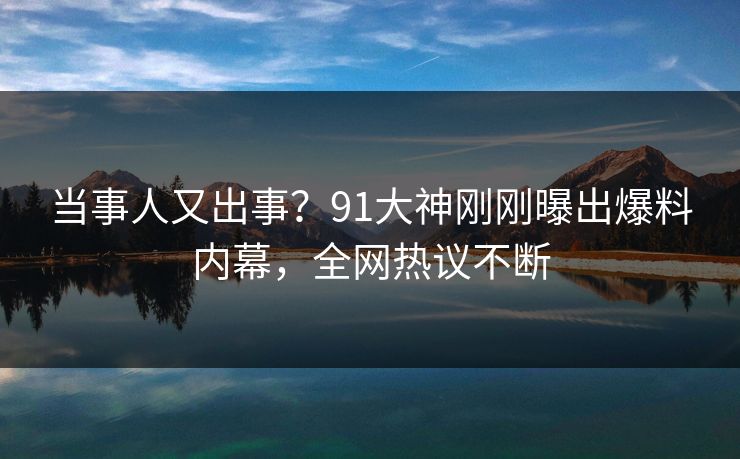 当事人又出事？91大神刚刚曝出爆料内幕，全网热议不断