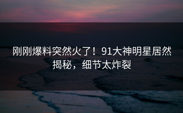 刚刚爆料突然火了！91大神明星居然揭秘，细节太炸裂