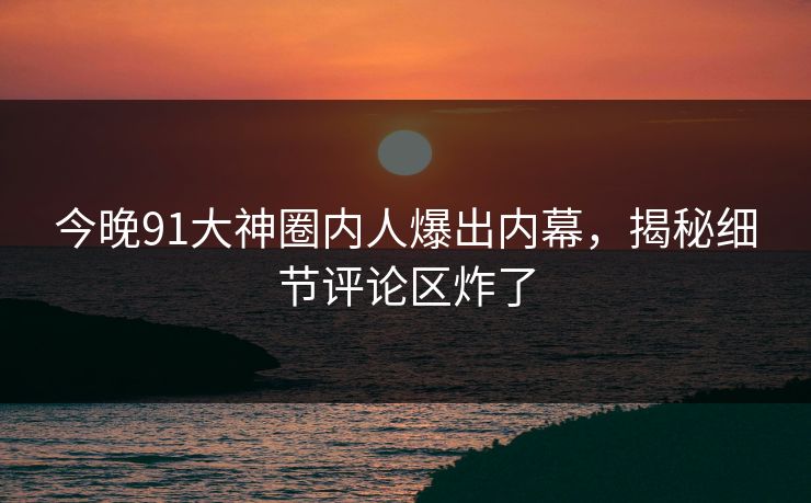 今晚91大神圈内人爆出内幕，揭秘细节评论区炸了