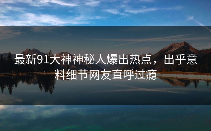 最新91大神神秘人爆出热点，出乎意料细节网友直呼过瘾
