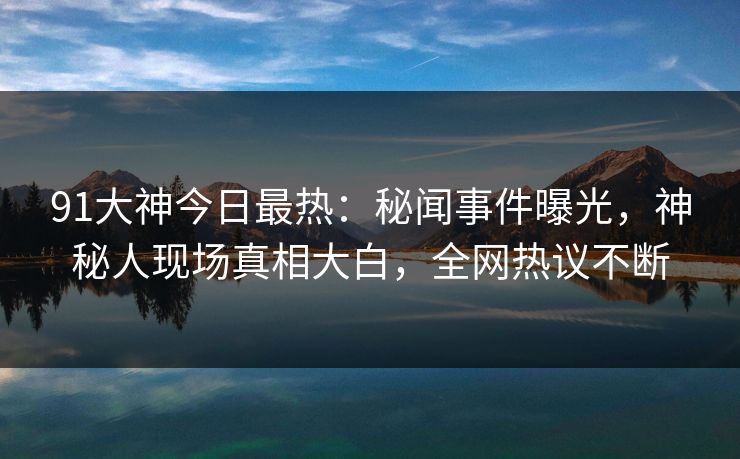 91大神今日最热：秘闻事件曝光，神秘人现场真相大白，全网热议不断