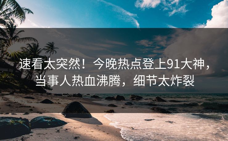 速看太突然！今晚热点登上91大神，当事人热血沸腾，细节太炸裂