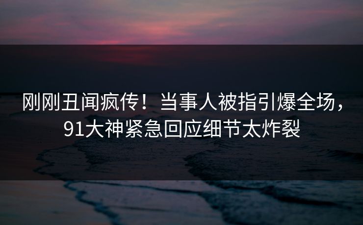 刚刚丑闻疯传！当事人被指引爆全场，91大神紧急回应细节太炸裂