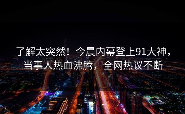 了解太突然！今晨内幕登上91大神，当事人热血沸腾，全网热议不断