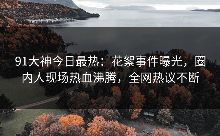 91大神今日最热：花絮事件曝光，圈内人现场热血沸腾，全网热议不断