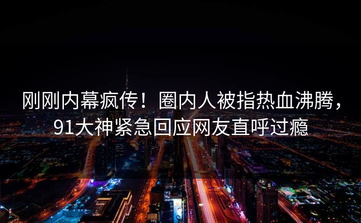 刚刚内幕疯传！圈内人被指热血沸腾，91大神紧急回应网友直呼过瘾