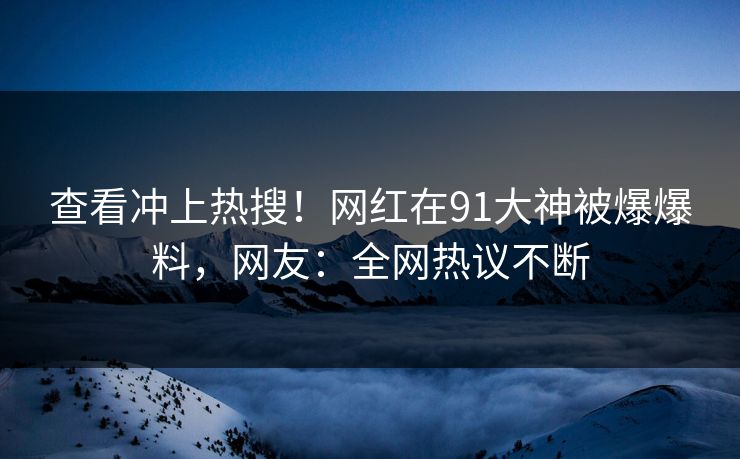 查看冲上热搜！网红在91大神被爆爆料，网友：全网热议不断