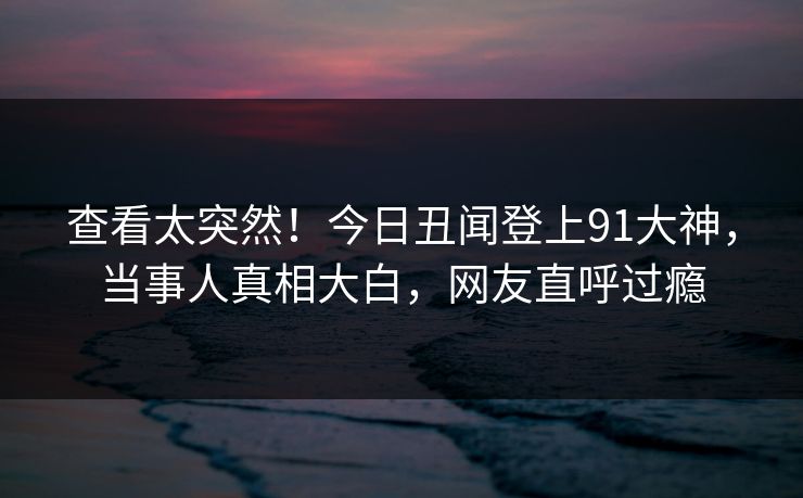 查看太突然！今日丑闻登上91大神，当事人真相大白，网友直呼过瘾