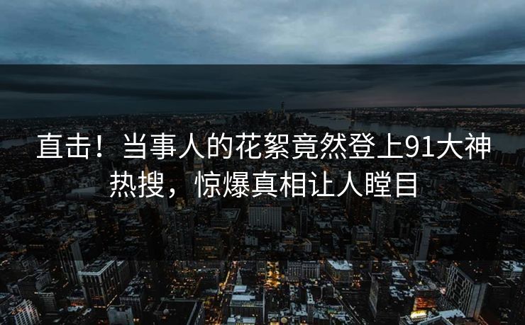 直击！当事人的花絮竟然登上91大神热搜，惊爆真相让人瞠目