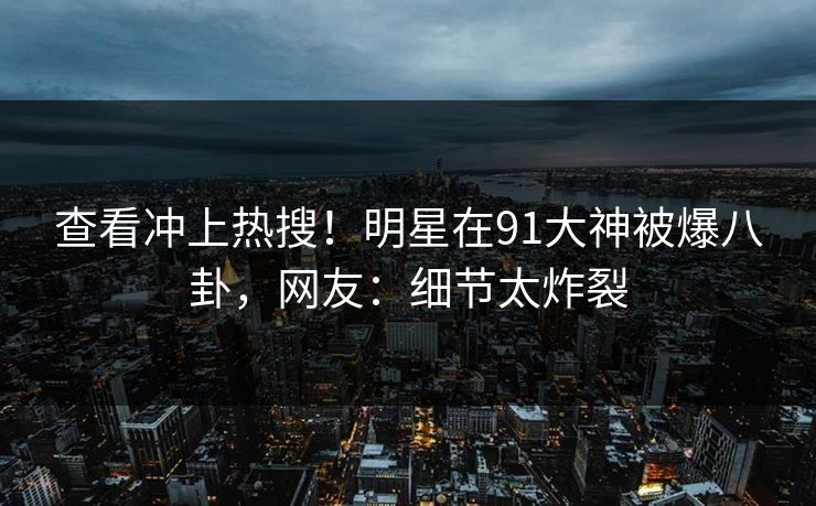 查看冲上热搜！明星在91大神被爆八卦，网友：细节太炸裂