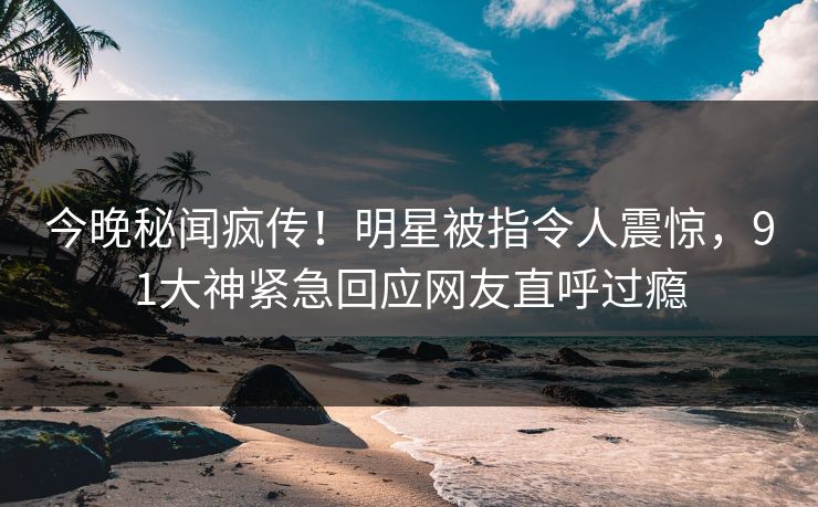 今晚秘闻疯传！明星被指令人震惊，91大神紧急回应网友直呼过瘾