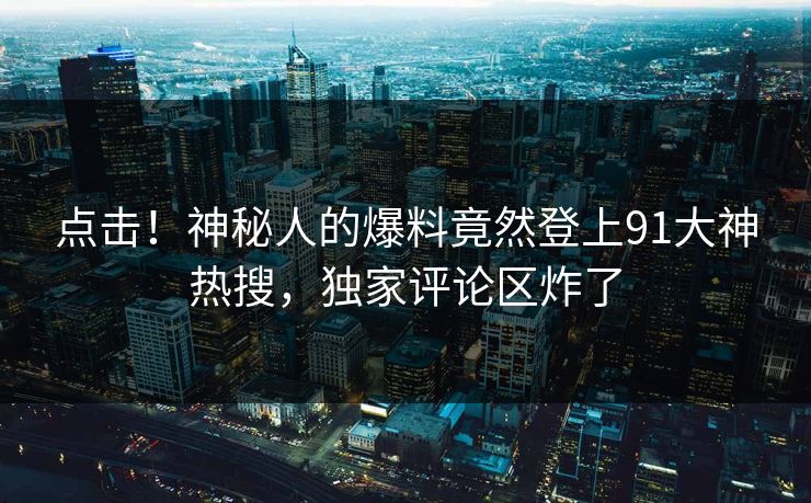 点击！神秘人的爆料竟然登上91大神热搜，独家评论区炸了